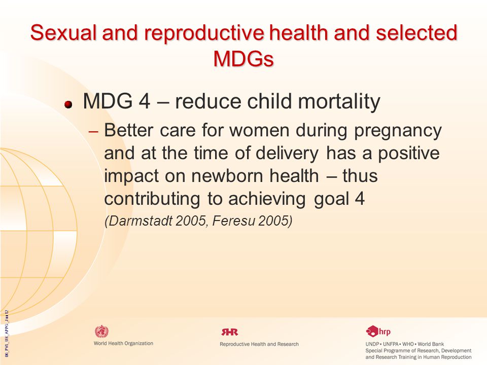 06_PVL_UK_APPG_Jun12 Sexual and reproductive health and selected MDGs MDG 4 – reduce child mortality – Better care for women during pregnancy and at the time of delivery has a positive impact on newborn health – thus contributing to achieving goal 4 (Darmstadt 2005, Feresu 2005)