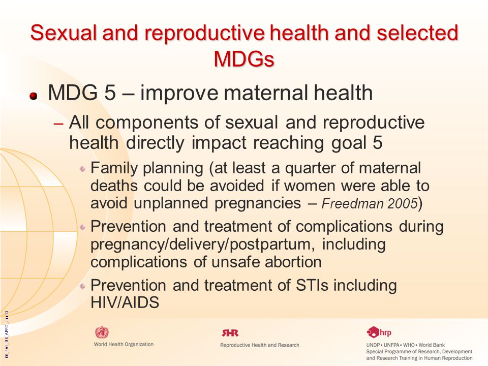 06_PVL_UK_APPG_Jun13 Sexual and reproductive health and selected MDGs MDG 5 – improve maternal health – All components of sexual and reproductive health directly impact reaching goal 5 Family planning (at least a quarter of maternal deaths could be avoided if women were able to avoid unplanned pregnancies – Freedman 2005 ) Prevention and treatment of complications during pregnancy/delivery/postpartum, including complications of unsafe abortion Prevention and treatment of STIs including HIV/AIDS