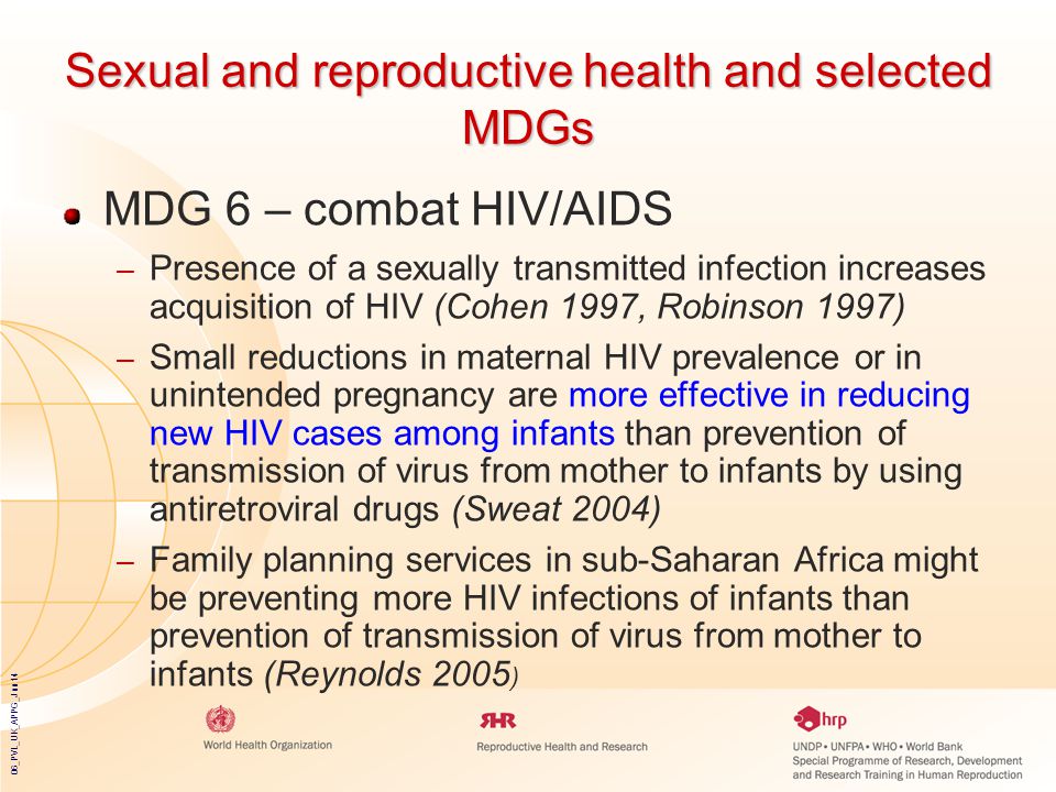 06_PVL_UK_APPG_Jun14 Sexual and reproductive health and selected MDGs MDG 6 – combat HIV/AIDS – Presence of a sexually transmitted infection increases acquisition of HIV (Cohen 1997, Robinson 1997) – Small reductions in maternal HIV prevalence or in unintended pregnancy are more effective in reducing new HIV cases among infants than prevention of transmission of virus from mother to infants by using antiretroviral drugs (Sweat 2004) – Family planning services in sub-Saharan Africa might be preventing more HIV infections of infants than prevention of transmission of virus from mother to infants (Reynolds 2005 )