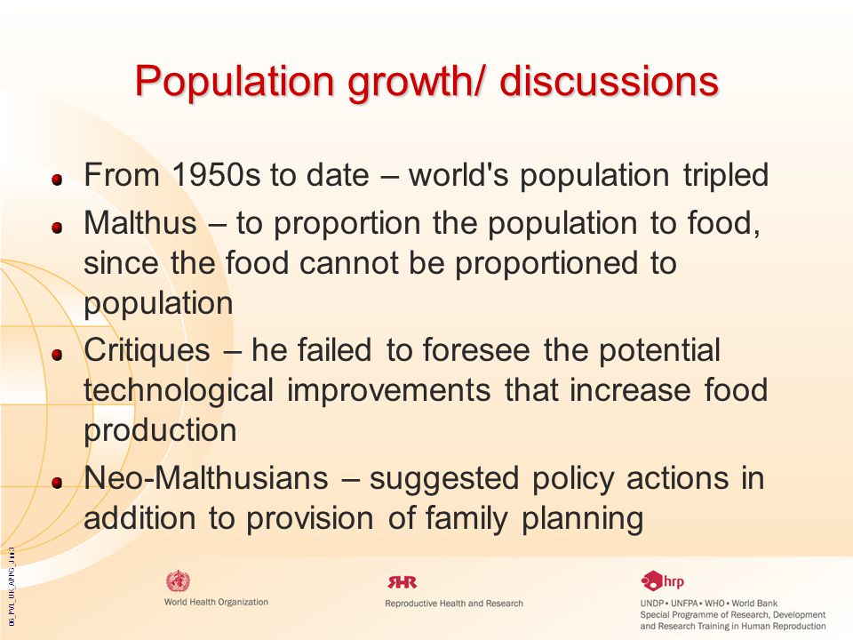 06_PVL_UK_APPG_Jun3 Population growth/ discussions From 1950s to date – world s population tripled Malthus – to proportion the population to food, since the food cannot be proportioned to population Critiques – he failed to foresee the potential technological improvements that increase food production Neo-Malthusians – suggested policy actions in addition to provision of family planning