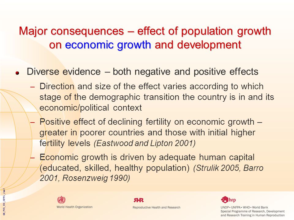06_PVL_UK_APPG_Jun7 Major consequences – effect of population growth on economic growth and development Diverse evidence – both negative and positive effects – Direction and size of the effect varies according to which stage of the demographic transition the country is in and its economic/political context – Positive effect of declining fertility on economic growth – greater in poorer countries and those with initial higher fertility levels (Eastwood and Lipton 2001) – Economic growth is driven by adequate human capital (educated, skilled, healthy population) (Strulik 2005, Barro 2001, Rosenzweig 1990)
