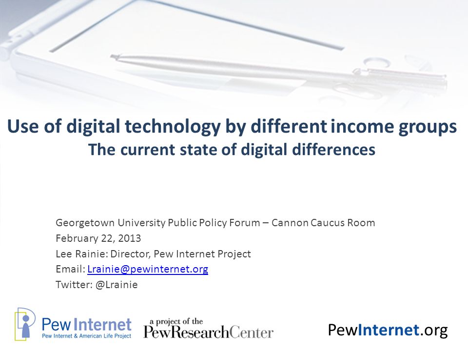 PewInternet.org Use of digital technology by different income groups The current state of digital differences Georgetown University Public Policy Forum – Cannon Caucus Room February 22, 2013 Lee Rainie: Director, Pew Internet Project
