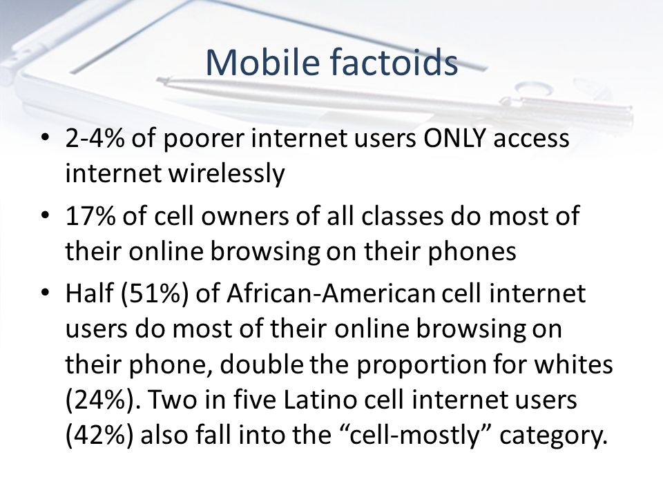 Mobile factoids 2-4% of poorer internet users ONLY access internet wirelessly 17% of cell owners of all classes do most of their online browsing on their phones Half (51%) of African-American cell internet users do most of their online browsing on their phone, double the proportion for whites (24%).