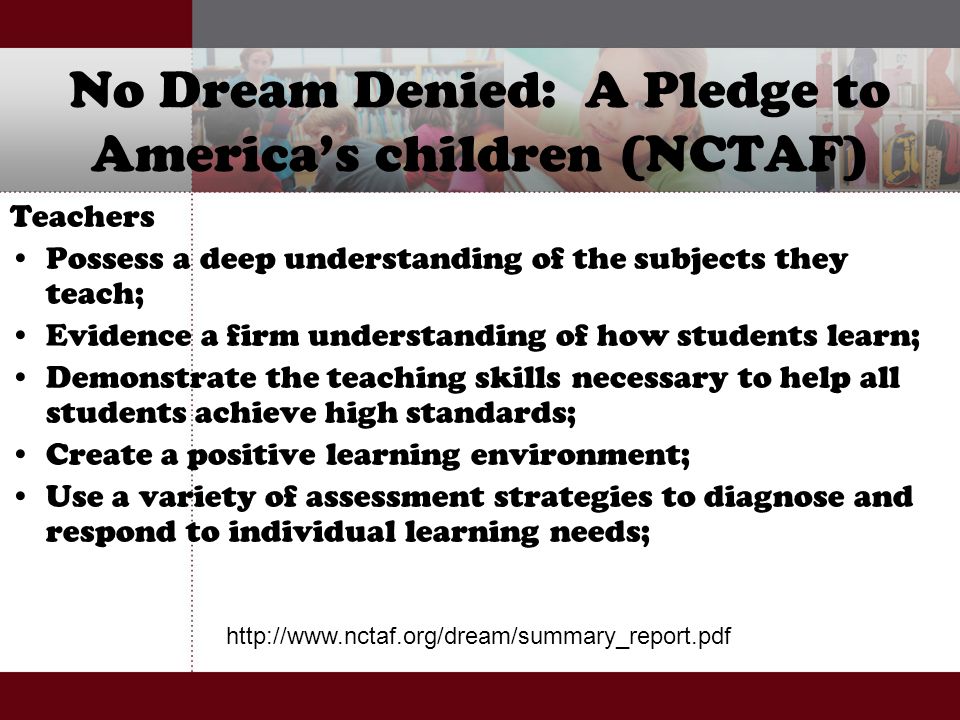 No Dream Denied: A Pledge to America’s children (NCTAF) Teachers Possess a deep understanding of the subjects they teach; Evidence a firm understanding of how students learn; Demonstrate the teaching skills necessary to help all students achieve high standards; Create a positive learning environment; Use a variety of assessment strategies to diagnose and respond to individual learning needs;