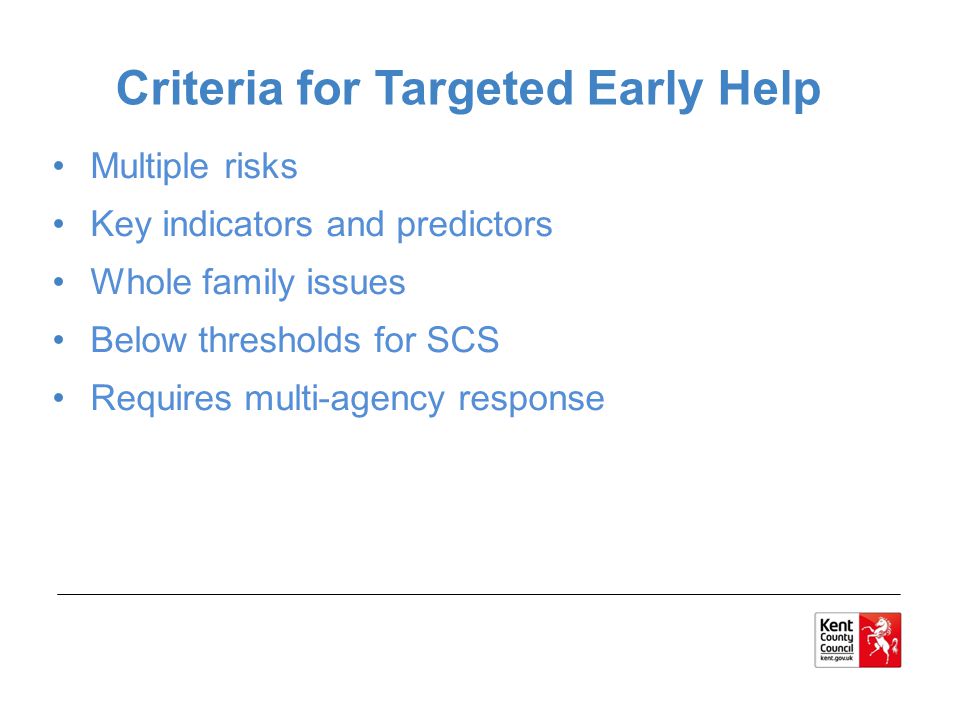 Multiple risks Key indicators and predictors Whole family issues Below thresholds for SCS Requires multi-agency response Criteria for Targeted Early Help