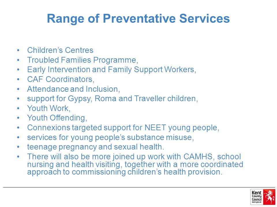Range of Preventative Services Children’s Centres Troubled Families Programme, Early Intervention and Family Support Workers, CAF Coordinators, Attendance and Inclusion, support for Gypsy, Roma and Traveller children, Youth Work, Youth Offending, Connexions targeted support for NEET young people, services for young people’s substance misuse, teenage pregnancy and sexual health.