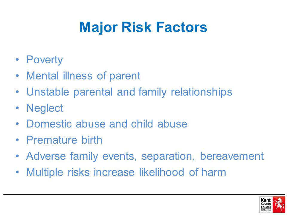 Major Risk Factors Poverty Mental illness of parent Unstable parental and family relationships Neglect Domestic abuse and child abuse Premature birth Adverse family events, separation, bereavement Multiple risks increase likelihood of harm