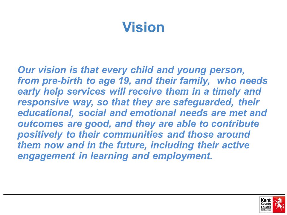 Vision Our vision is that every child and young person, from pre-birth to age 19, and their family, who needs early help services will receive them in a timely and responsive way, so that they are safeguarded, their educational, social and emotional needs are met and outcomes are good, and they are able to contribute positively to their communities and those around them now and in the future, including their active engagement in learning and employment.