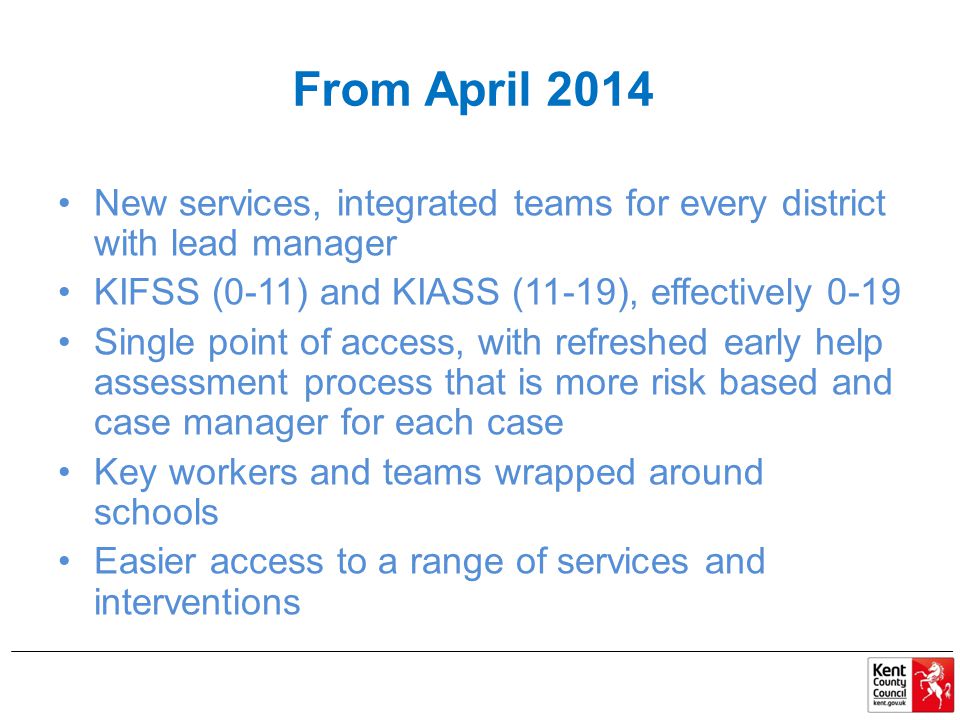 From April 2014 New services, integrated teams for every district with lead manager KIFSS (0-11) and KIASS (11-19), effectively 0-19 Single point of access, with refreshed early help assessment process that is more risk based and case manager for each case Key workers and teams wrapped around schools Easier access to a range of services and interventions
