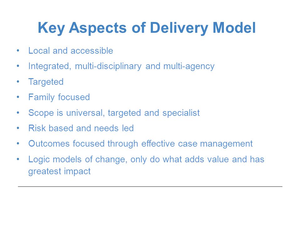Local and accessible Integrated, multi-disciplinary and multi-agency Targeted Family focused Scope is universal, targeted and specialist Risk based and needs led Outcomes focused through effective case management Logic models of change, only do what adds value and has greatest impact Key Aspects of Delivery Model