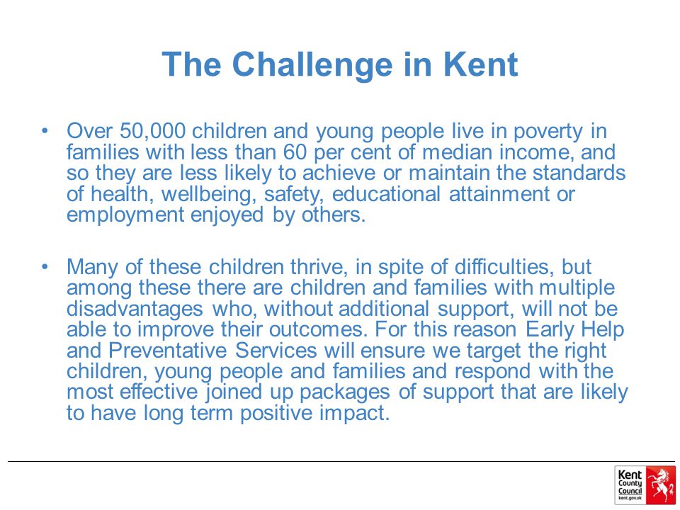 The Challenge in Kent Over 50,000 children and young people live in poverty in families with less than 60 per cent of median income, and so they are less likely to achieve or maintain the standards of health, wellbeing, safety, educational attainment or employment enjoyed by others.