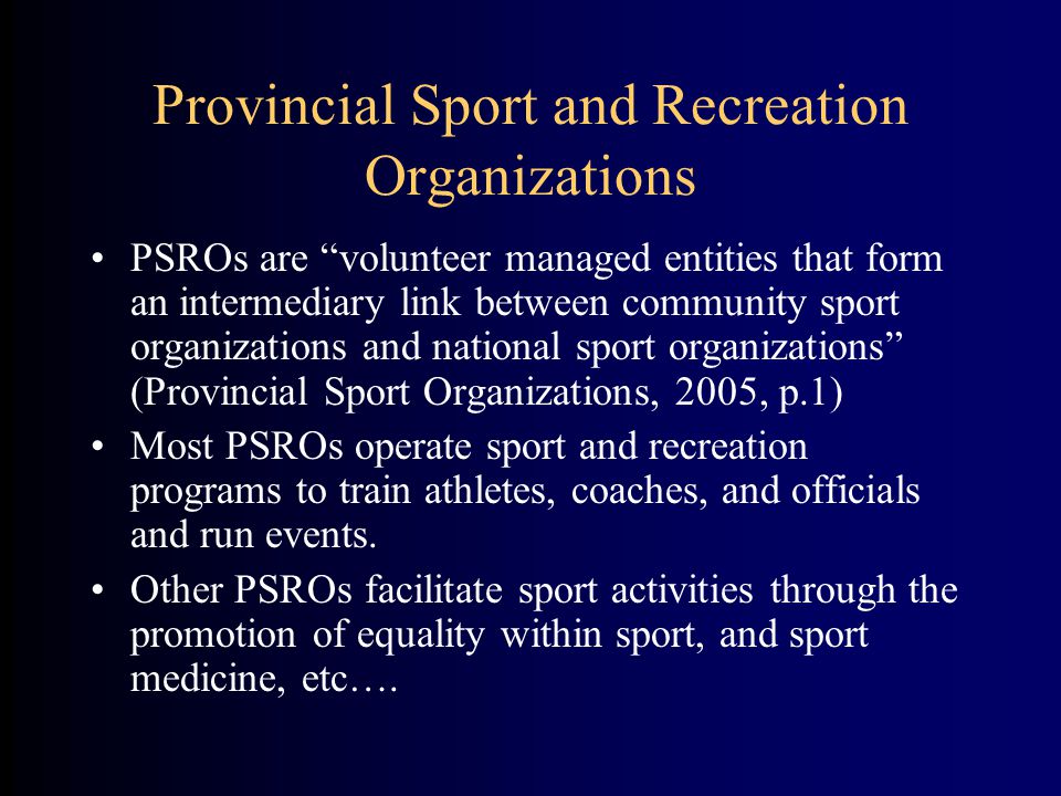 Provincial Sport and Recreation Organizations PSROs are volunteer managed entities that form an intermediary link between community sport organizations and national sport organizations (Provincial Sport Organizations, 2005, p.1) Most PSROs operate sport and recreation programs to train athletes, coaches, and officials and run events.