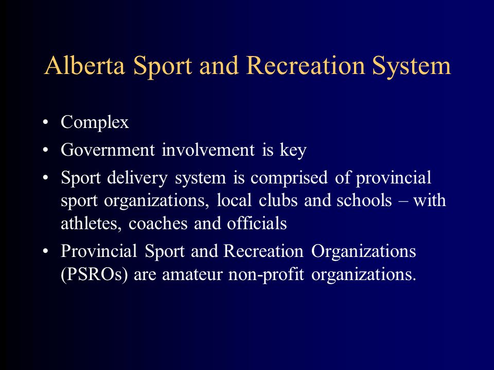 Alberta Sport and Recreation System Complex Government involvement is key Sport delivery system is comprised of provincial sport organizations, local clubs and schools – with athletes, coaches and officials Provincial Sport and Recreation Organizations (PSROs) are amateur non-profit organizations.