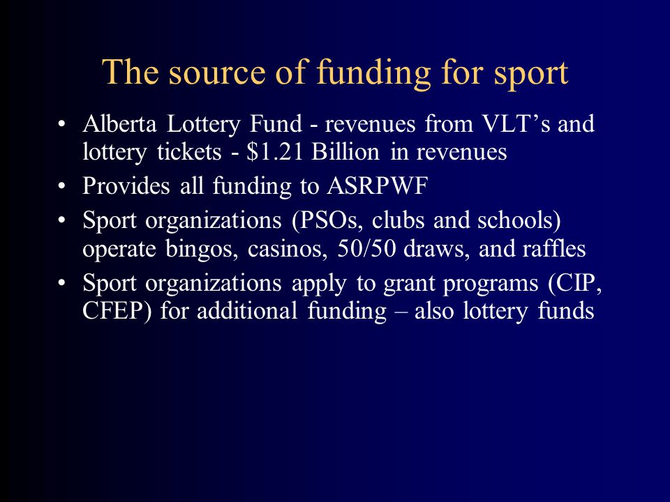 The source of funding for sport Alberta Lottery Fund - revenues from VLT’s and lottery tickets - $1.21 Billion in revenues Provides all funding to ASRPWF Sport organizations (PSOs, clubs and schools) operate bingos, casinos, 50/50 draws, and raffles Sport organizations apply to grant programs (CIP, CFEP) for additional funding – also lottery funds