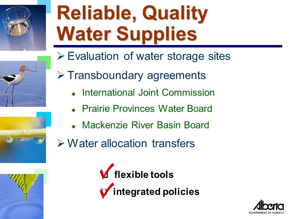 Reliable, Quality Water Supplies  Evaluation of water storage sites  Transboundary agreements u International Joint Commission u Prairie Provinces Water Board u Mackenzie River Basin Board  Water allocation transfers  flexible tools  integrated policies