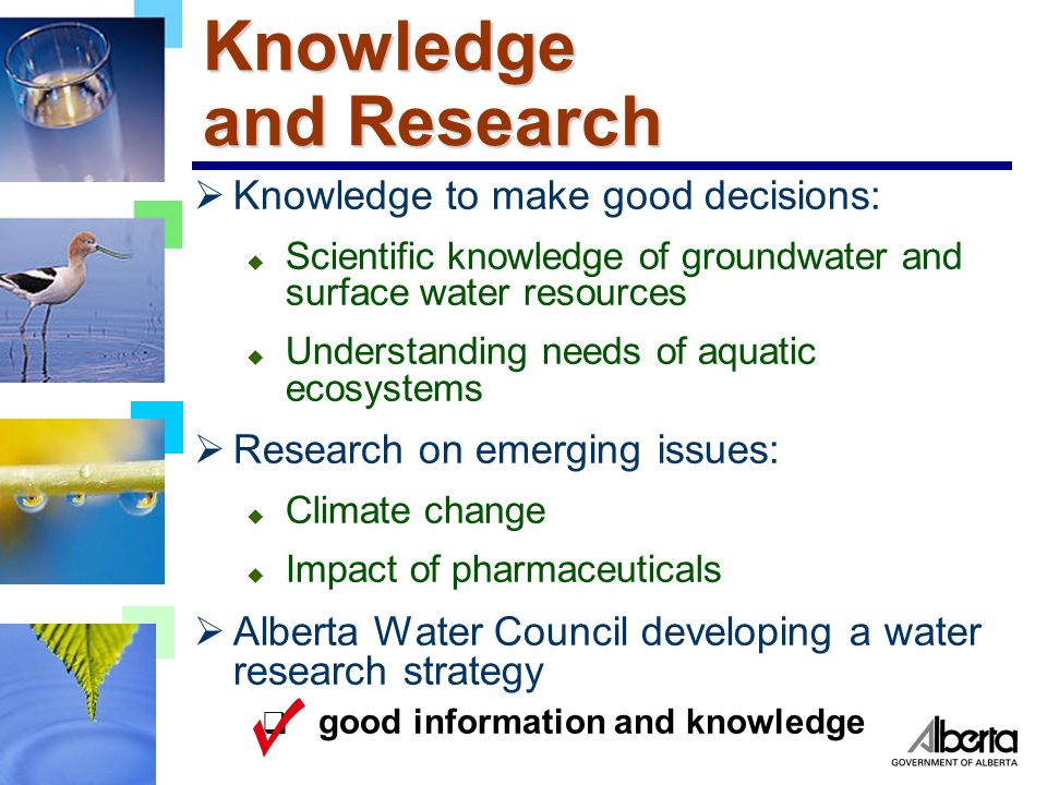 Knowledge and Research  Knowledge to make good decisions: u Scientific knowledge of groundwater and surface water resources u Understanding needs of aquatic ecosystems  Research on emerging issues: u Climate change u Impact of pharmaceuticals  Alberta Water Council developing a water research strategy  good information and knowledge