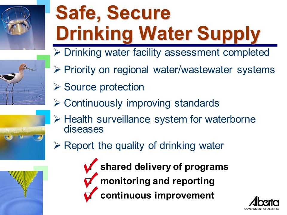 Safe, Secure Drinking Water Supply  Drinking water facility assessment completed  Priority on regional water/wastewater systems  Source protection  Continuously improving standards  Health surveillance system for waterborne diseases  Report the quality of drinking water  shared delivery of programs  continuous improvement  monitoring and reporting