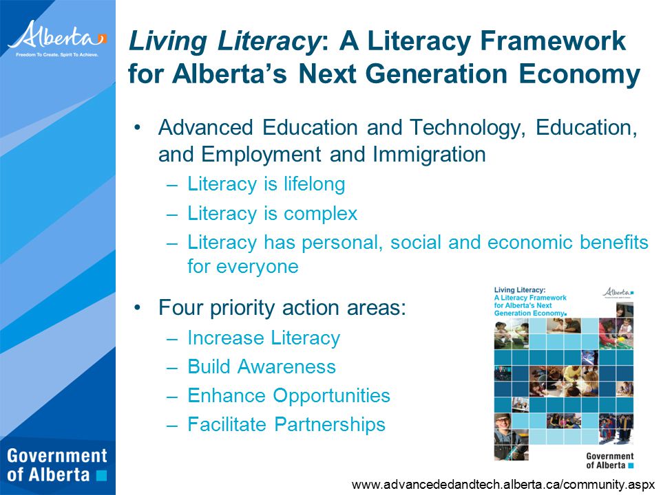Living Literacy: A Literacy Framework for Alberta’s Next Generation Economy Advanced Education and Technology, Education, and Employment and Immigration –Literacy is lifelong –Literacy is complex –Literacy has personal, social and economic benefits for everyone Four priority action areas: –Increase Literacy –Build Awareness –Enhance Opportunities –Facilitate Partnerships
