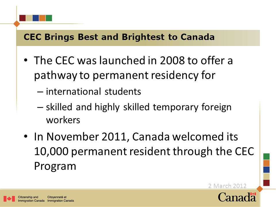 The CEC was launched in 2008 to offer a pathway to permanent residency for – international students – skilled and highly skilled temporary foreign workers In November 2011, Canada welcomed its 10,000 permanent resident through the CEC Program CEC Brings Best and Brightest to Canada 2 March 2012