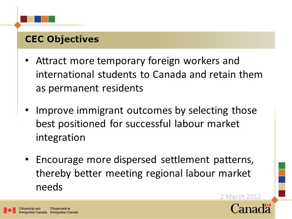 CEC Objectives Attract more temporary foreign workers and international students to Canada and retain them as permanent residents Improve immigrant outcomes by selecting those best positioned for successful labour market integration Encourage more dispersed settlement patterns, thereby better meeting regional labour market needs 2 March 2012