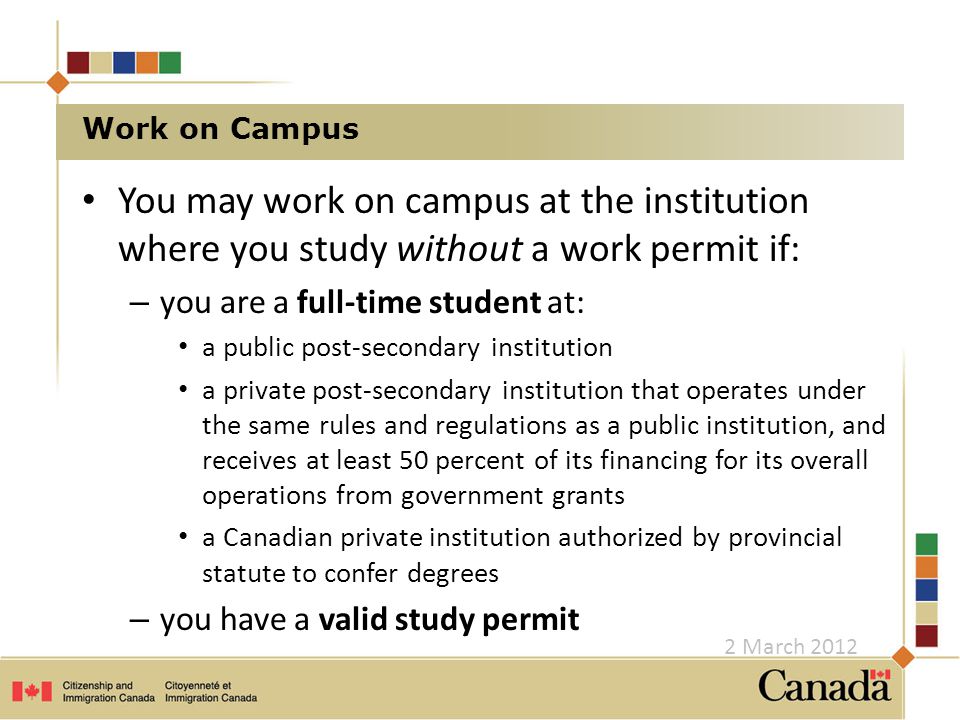 Work on Campus You may work on campus at the institution where you study without a work permit if: – you are a full-time student at: a public post-secondary institution a private post-secondary institution that operates under the same rules and regulations as a public institution, and receives at least 50 percent of its financing for its overall operations from government grants a Canadian private institution authorized by provincial statute to confer degrees – you have a valid study permit 2 March 2012
