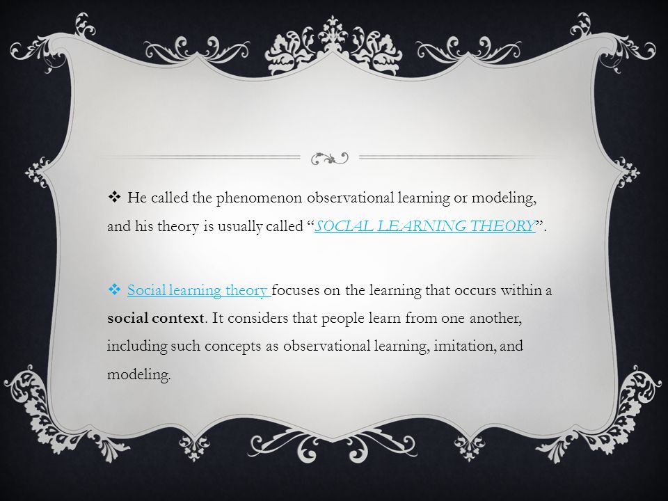  He called the phenomenon observational learning or modeling, and his theory is usually called SOCIAL LEARNING THEORY .
