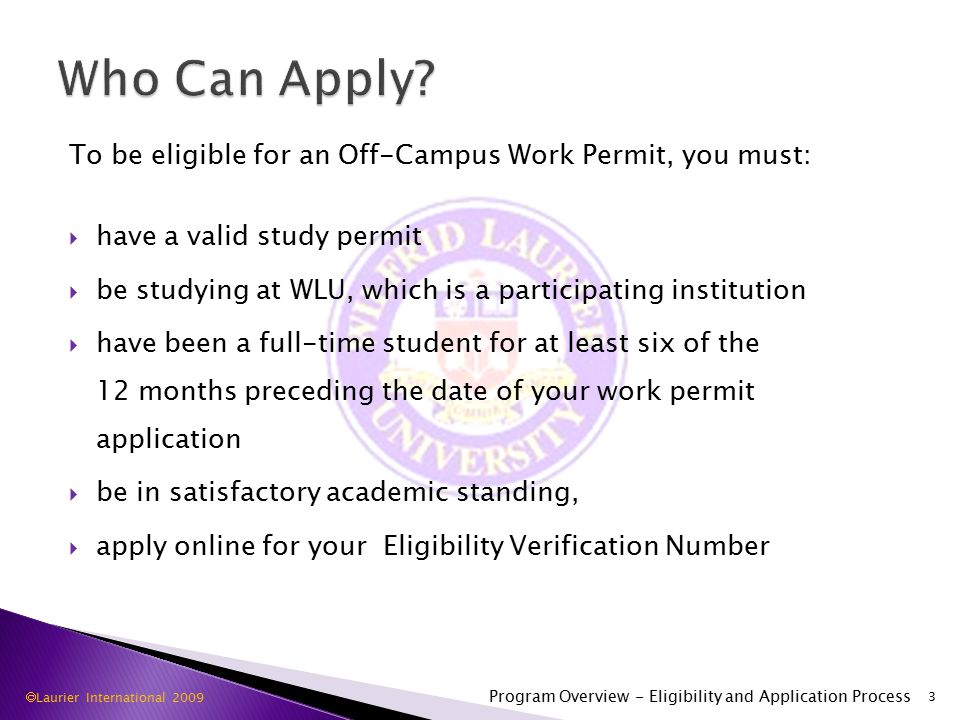 To be eligible for an Off-Campus Work Permit, you must:  have a valid study permit  be studying at WLU, which is a participating institution  have been a full-time student for at least six of the 12 months preceding the date of your work permit application  be in satisfactory academic standing,  apply online for your Eligibility Verification Number 3 Program Overview - Eligibility and Application Process  Laurier International 2009