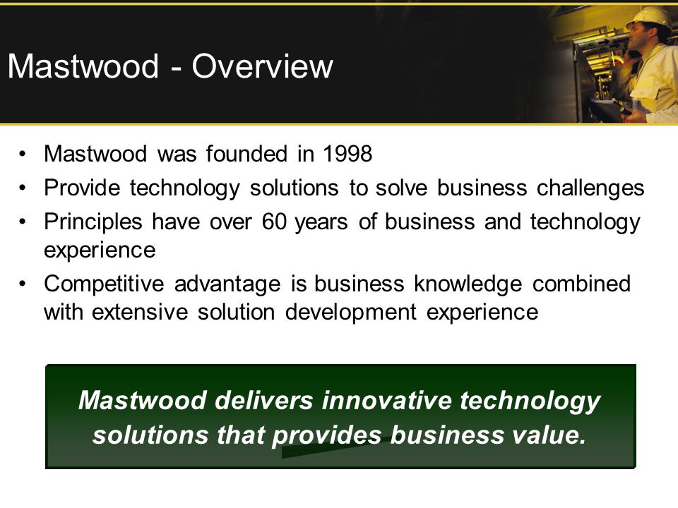 Mastwood - Overview Mastwood was founded in 1998 Provide technology solutions to solve business challenges Principles have over 60 years of business and technology experience Competitive advantage is business knowledge combined with extensive solution development experience Mastwood delivers innovative technology solutions that provides business value.