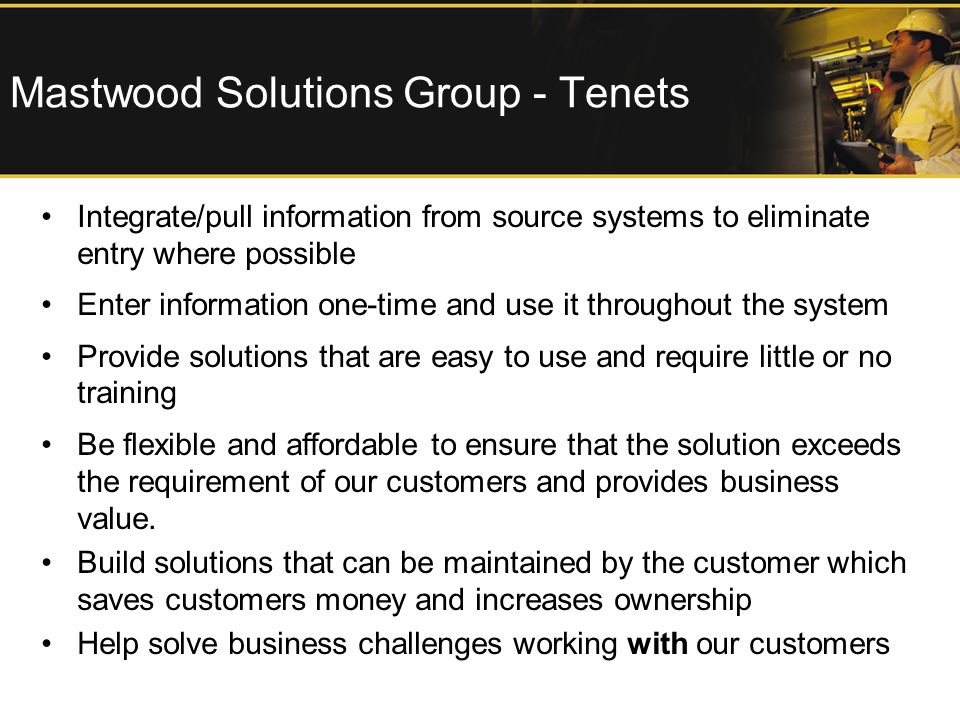 Mastwood Solutions Group - Tenets Integrate/pull information from source systems to eliminate entry where possible Enter information one-time and use it throughout the system Provide solutions that are easy to use and require little or no training Be flexible and affordable to ensure that the solution exceeds the requirement of our customers and provides business value.