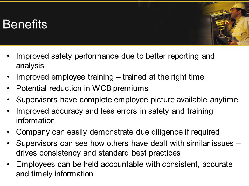 Benefits Improved safety performance due to better reporting and analysis Improved employee training – trained at the right time Potential reduction in WCB premiums Supervisors have complete employee picture available anytime Improved accuracy and less errors in safety and training information Company can easily demonstrate due diligence if required Supervisors can see how others have dealt with similar issues – drives consistency and standard best practices Employees can be held accountable with consistent, accurate and timely information