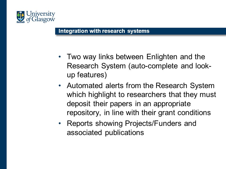 Integration with research systems Two way links between Enlighten and the Research System (auto-complete and look- up features) Automated alerts from the Research System which highlight to researchers that they must deposit their papers in an appropriate repository, in line with their grant conditions Reports showing Projects/Funders and associated publications