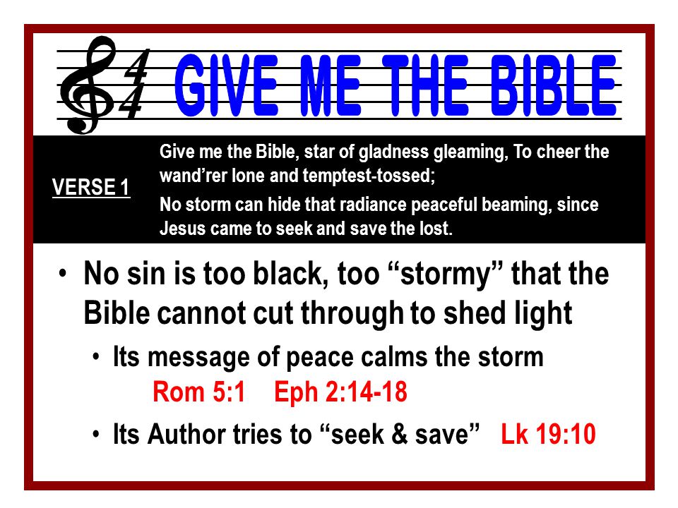 No sin is too black, too stormy that the Bible cannot cut through to shed light Its message of peace calms the storm Rom 5:1 Eph 2:14-18 Its Author tries to seek & save Lk 19:10 Give me the Bible, star of gladness gleaming, To cheer the wand’rer lone and temptest-tossed; No storm can hide that radiance peaceful beaming, since Jesus came to seek and save the lost.