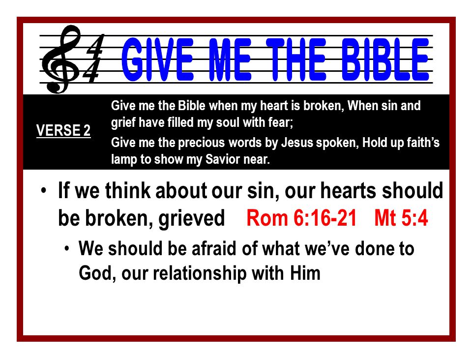If we think about our sin, our hearts should be broken, grieved Rom 6:16-21 Mt 5:4 We should be afraid of what we’ve done to God, our relationship with Him Give me the Bible when my heart is broken, When sin and grief have filled my soul with fear; Give me the precious words by Jesus spoken, Hold up faith’s lamp to show my Savior near.
