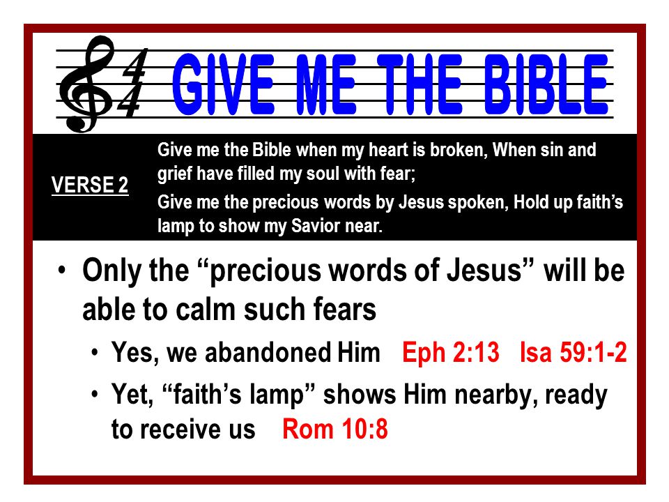 Only the precious words of Jesus will be able to calm such fears Yes, we abandoned Him Eph 2:13 Isa 59:1-2 Yet, faith’s lamp shows Him nearby, ready to receive us Rom 10:8 Give me the Bible when my heart is broken, When sin and grief have filled my soul with fear; Give me the precious words by Jesus spoken, Hold up faith’s lamp to show my Savior near.