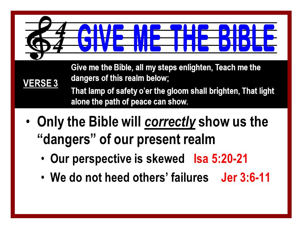 Only the Bible will correctly show us the dangers of our present realm Our perspective is skewed Isa 5:20-21 We do not heed others’ failures Jer 3:6-11 Give me the Bible, all my steps enlighten, Teach me the dangers of this realm below; That lamp of safety o’er the gloom shall brighten, That light alone the path of peace can show.