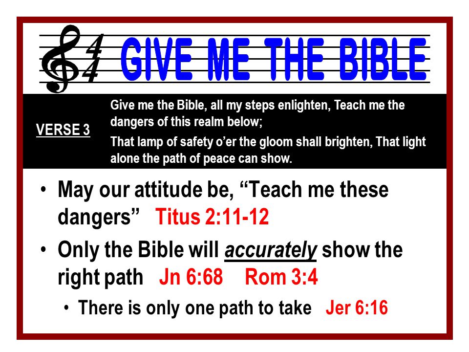 May our attitude be, Teach me these dangers Titus 2:11-12 Only the Bible will accurately show the right path Jn 6:68 Rom 3:4 There is only one path to take Jer 6:16 Give me the Bible, all my steps enlighten, Teach me the dangers of this realm below; That lamp of safety o’er the gloom shall brighten, That light alone the path of peace can show.