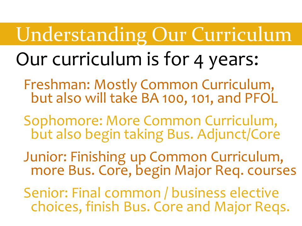 Understanding Our Curriculum Our curriculum is for 4 years: Freshman: Mostly Common Curriculum, but also will take BA 100, 101, and PFOL Sophomore: More Common Curriculum, but also begin taking Bus.