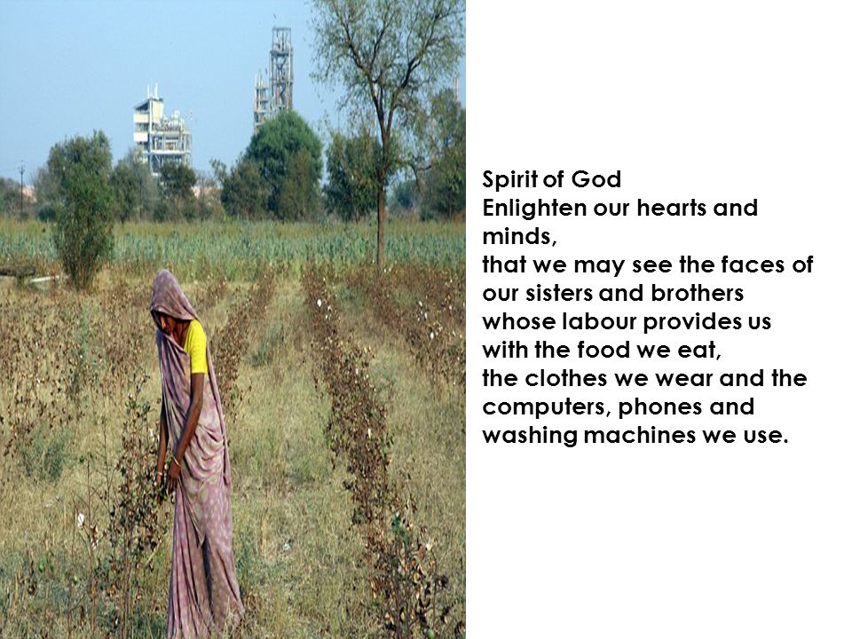 Spirit of God Enlighten our hearts and minds, that we may see the faces of our sisters and brothers whose labour provides us with the food we eat, the clothes we wear and the computers, phones and washing machines we use.