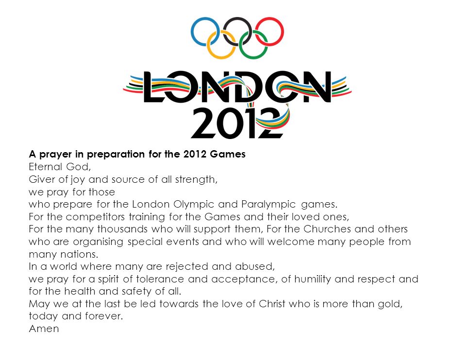 A prayer in preparation for the 2012 Games Eternal God, Giver of joy and source of all strength, we pray for those who prepare for the London Olympic and Paralympic games.