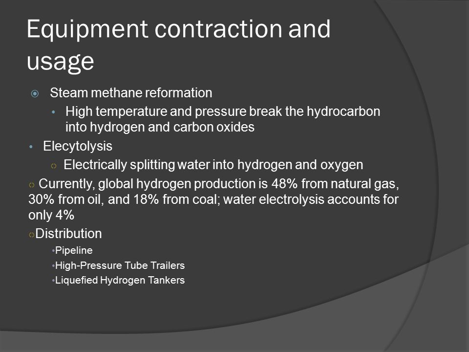 Equipment contraction and usage  Steam methane reformation High temperature and pressure break the hydrocarbon into hydrogen and carbon oxides Elecytolysis ○ Electrically splitting water into hydrogen and oxygen ○ Currently, global hydrogen production is 48% from natural gas, 30% from oil, and 18% from coal; water electrolysis accounts for only 4% ○ Distribution Pipeline High-Pressure Tube Trailers Liquefied Hydrogen Tankers