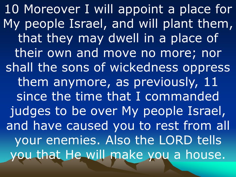 10 Moreover I will appoint a place for My people Israel, and will plant them, that they may dwell in a place of their own and move no more; nor shall the sons of wickedness oppress them anymore, as previously, 11 since the time that I commanded judges to be over My people Israel, and have caused you to rest from all your enemies.