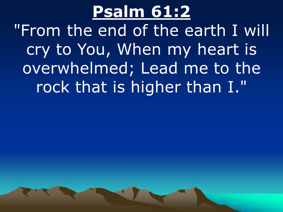 Psalm 61:2 From the end of the earth I will cry to You, When my heart is overwhelmed; Lead me to the rock that is higher than I.