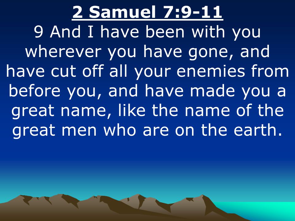 2 Samuel 7: And I have been with you wherever you have gone, and have cut off all your enemies from before you, and have made you a great name, like the name of the great men who are on the earth.