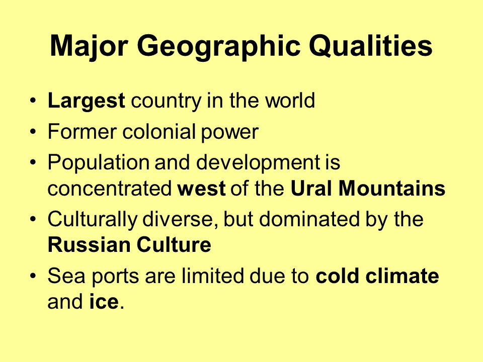 Major Geographic Qualities Largest country in the world Former colonial power Population and development is concentrated west of the Ural Mountains Culturally diverse, but dominated by the Russian Culture Sea ports are limited due to cold climate and ice.