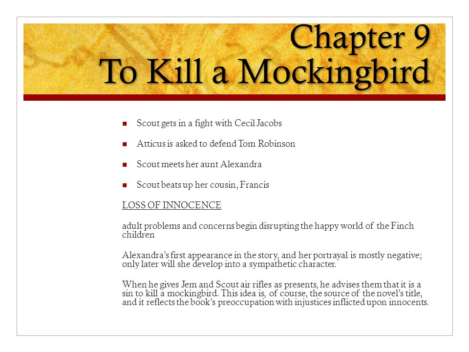 Chapter 9 To Kill a Mockingbird Scout gets in a fight with Cecil Jacobs Atticus is asked to defend Tom Robinson Scout meets her aunt Alexandra Scout beats up her cousin, Francis LOSS OF INNOCENCE adult problems and concerns begin disrupting the happy world of the Finch children Alexandra’s first appearance in the story, and her portrayal is mostly negative; only later will she develop into a sympathetic character.