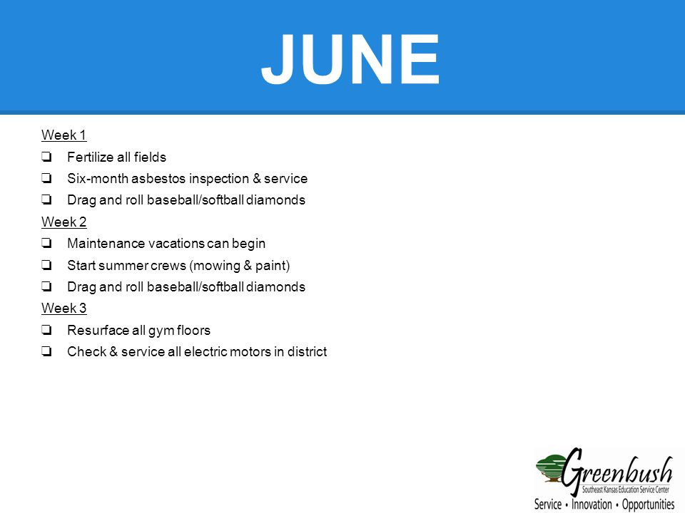 JUNE Week 1 ❏ Fertilize all fields ❏ Six-month asbestos inspection & service ❏ Drag and roll baseball/softball diamonds Week 2 ❏ Maintenance vacations can begin ❏ Start summer crews (mowing & paint) ❏ Drag and roll baseball/softball diamonds Week 3 ❏ Resurface all gym floors ❏ Check & service all electric motors in district