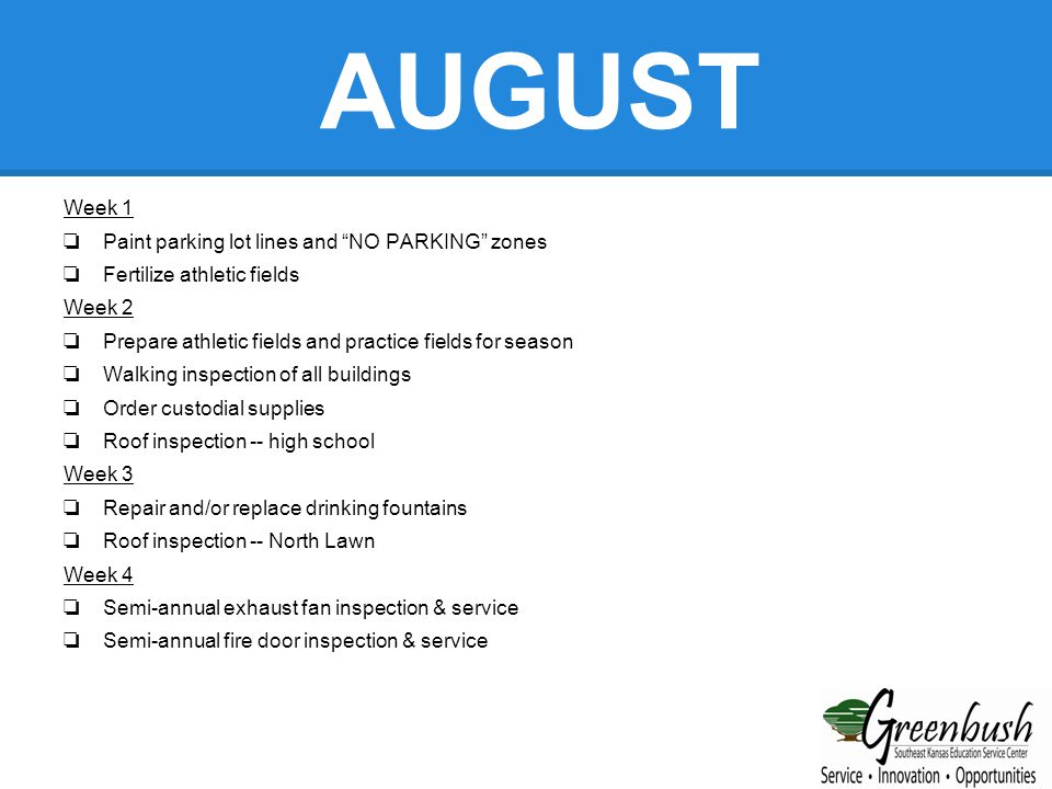 AUGUST Week 1 ❏ Paint parking lot lines and NO PARKING zones ❏ Fertilize athletic fields Week 2 ❏ Prepare athletic fields and practice fields for season ❏ Walking inspection of all buildings ❏ Order custodial supplies ❏ Roof inspection -- high school Week 3 ❏ Repair and/or replace drinking fountains ❏ Roof inspection -- North Lawn Week 4 ❏ Semi-annual exhaust fan inspection & service ❏ Semi-annual fire door inspection & service