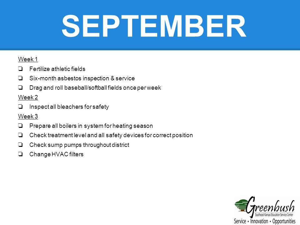 SEPTEMBER Week 1 ❏ Fertilize athletic fields ❏ Six-month asbestos inspection & service ❏ Drag and roll baseball/softball fields once per week Week 2 ❏ Inspect all bleachers for safety Week 3 ❏ Prepare all boilers in system for heating season ❏ Check treatment level and all safety devices for correct position ❏ Check sump pumps throughout district ❏ Change HVAC filters