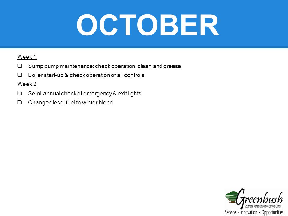 OCTOBER Week 1 ❏ Sump pump maintenance: check operation, clean and grease ❏ Boiler start-up & check operation of all controls Week 2 ❏ Semi-annual check of emergency & exit lights ❏ Change diesel fuel to winter blend