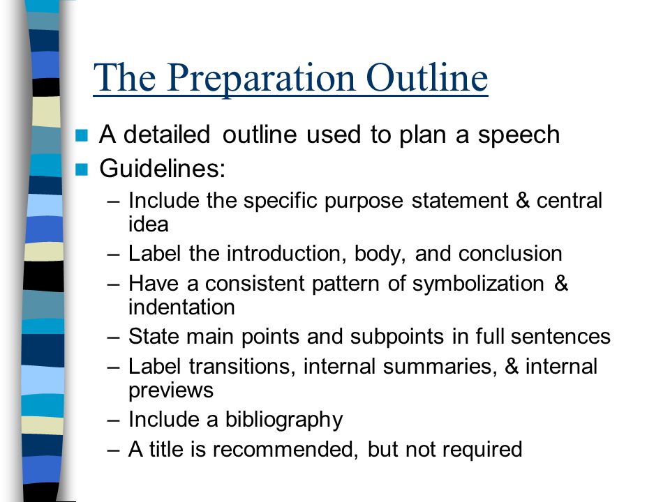 The Preparation Outline A detailed outline used to plan a speech Guidelines: –Include the specific purpose statement & central idea –Label the introduction, body, and conclusion –Have a consistent pattern of symbolization & indentation –State main points and subpoints in full sentences –Label transitions, internal summaries, & internal previews –Include a bibliography –A title is recommended, but not required